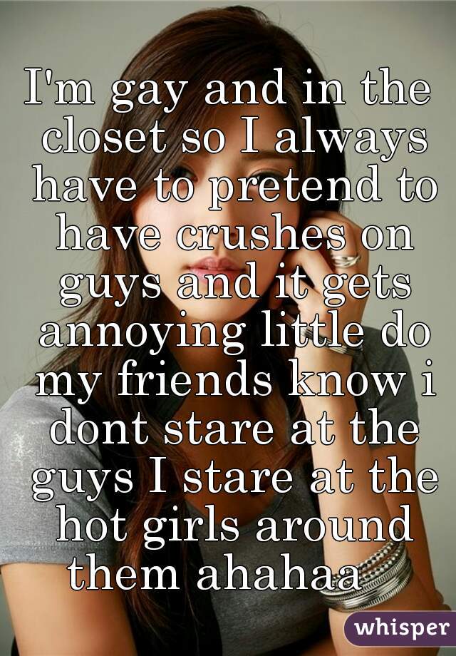 I'm gay and in the closet so I always have to pretend to have crushes on guys and it gets annoying little do my friends know i dont stare at the guys I stare at the hot girls around them ahahaa   