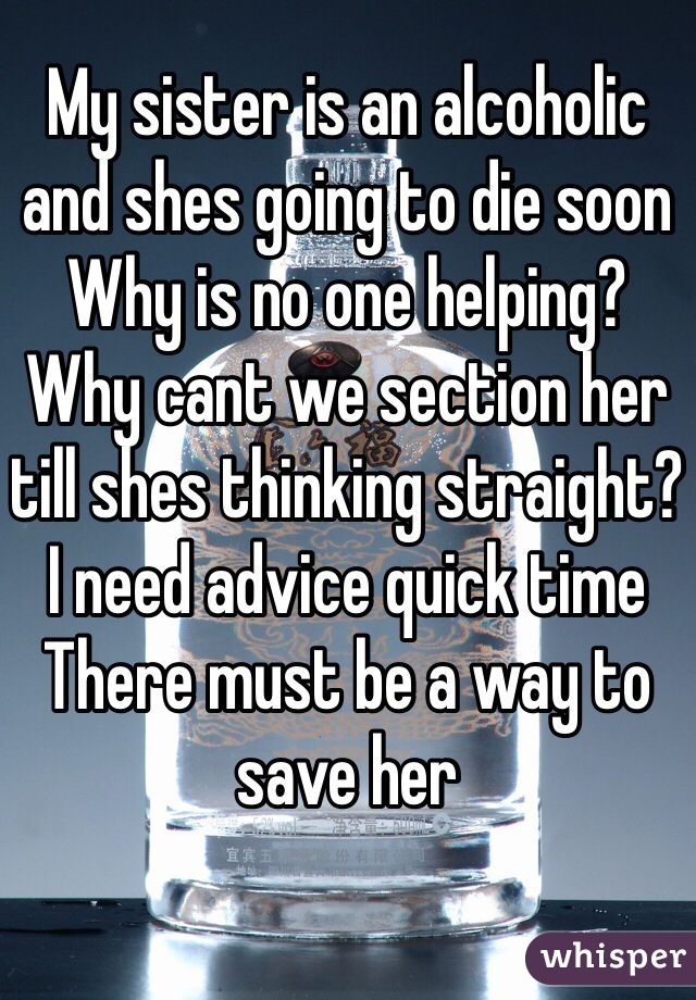 My sister is an alcoholic and shes going to die soon 
Why is no one helping?
Why cant we section her till shes thinking straight?
I need advice quick time 
There must be a way to save her