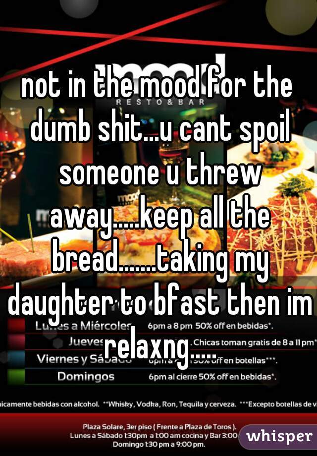 not in the mood for the dumb shit...u cant spoil someone u threw away.....keep all the bread.......taking my daughter to bfast then im relaxng.....