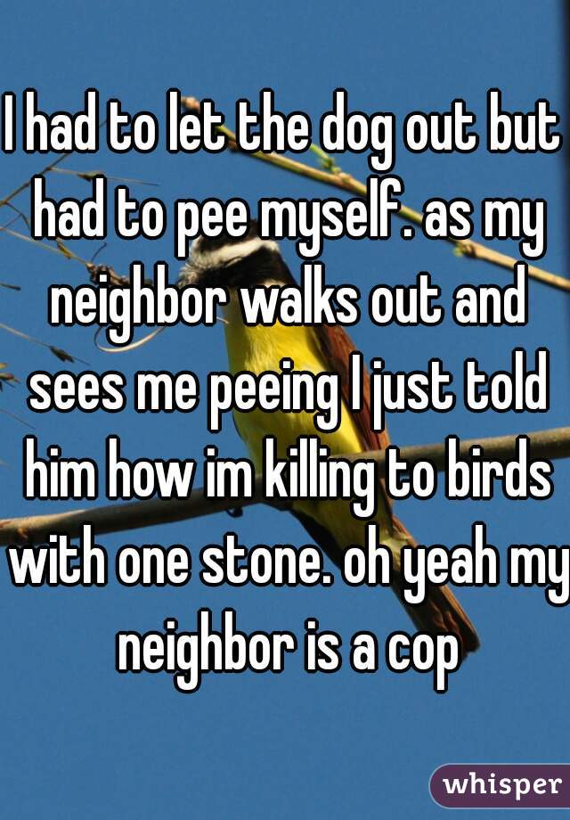 I had to let the dog out but had to pee myself. as my neighbor walks out and sees me peeing I just told him how im killing to birds with one stone. oh yeah my neighbor is a cop