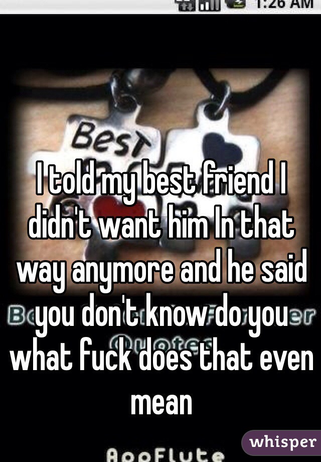 I told my best friend I didn't want him In that way anymore and he said you don't know do you what fuck does that even mean 