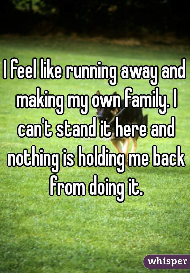 I feel like running away and making my own family. I can't stand it here and nothing is holding me back from doing it.