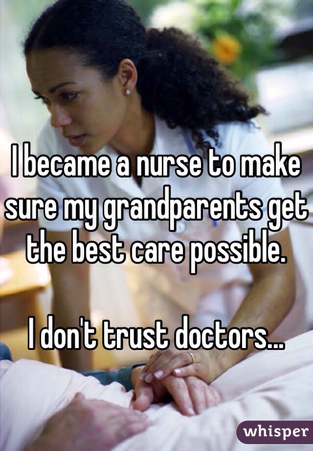 I became a nurse to make sure my grandparents get the best care possible. 

I don't trust doctors... 
