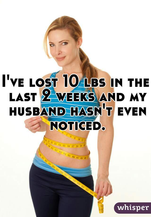 I've lost 10 lbs in the last 2 weeks and my husband hasn't even noticed.
