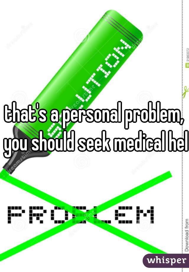 that's a personal problem, you should seek medical help