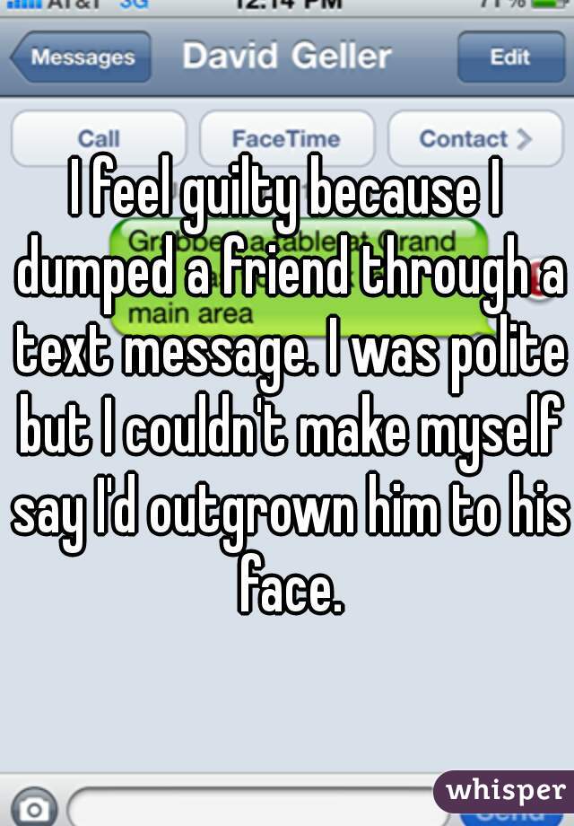 I feel guilty because I dumped a friend through a text message. I was polite but I couldn't make myself say I'd outgrown him to his face.