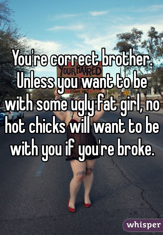 You're correct brother. Unless you want to be with some ugly fat girl, no hot chicks will want to be with you if you're broke.