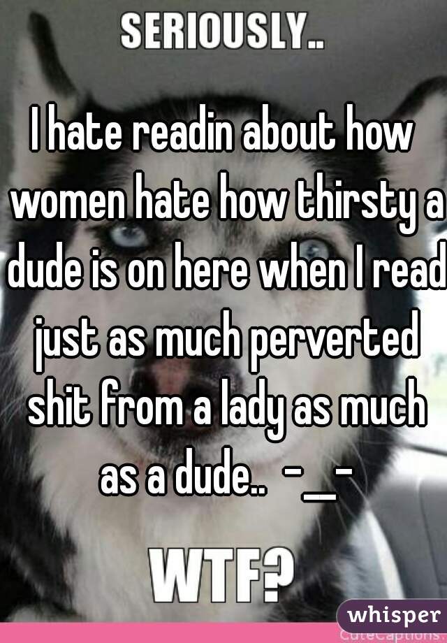 I hate readin about how women hate how thirsty a dude is on here when I read just as much perverted shit from a lady as much as a dude..  -__-