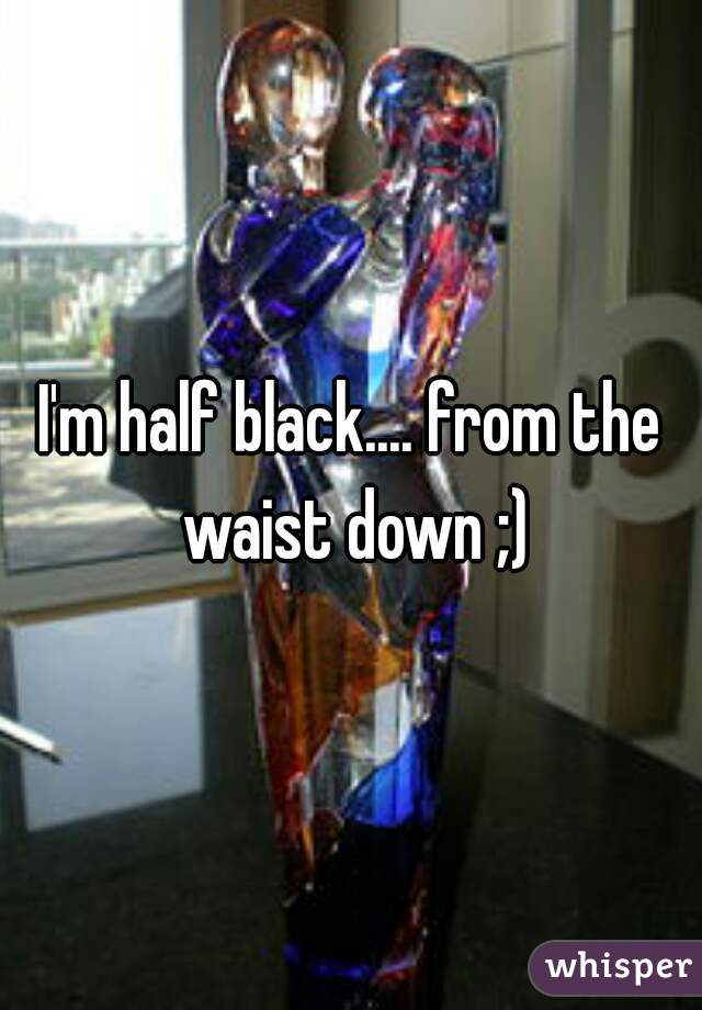 I'm half black.... from the waist down ;)