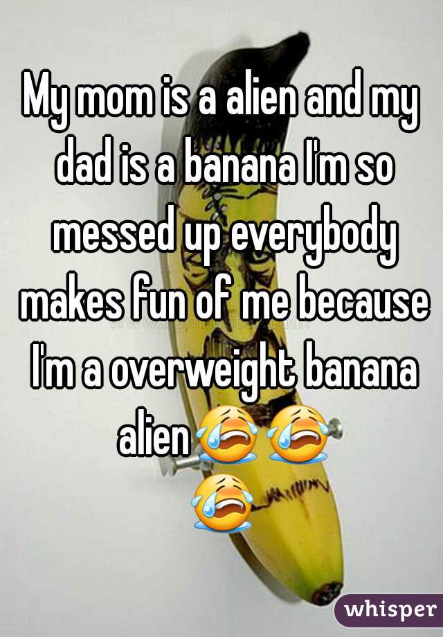 My mom is a alien and my dad is a banana I'm so messed up everybody makes fun of me because I'm a overweight banana alien😭😭😭 