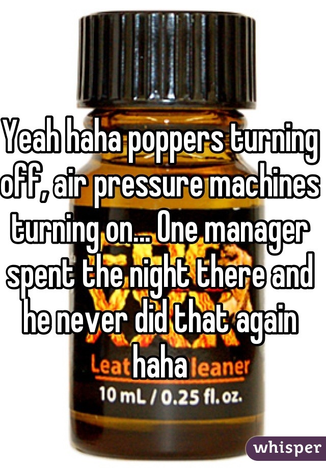 Yeah haha poppers turning off, air pressure machines turning on... One manager spent the night there and he never did that again haha