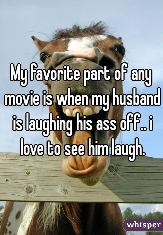 My favorite part of any movie is when my husband is laughing his ass off.. i love to see him laugh.