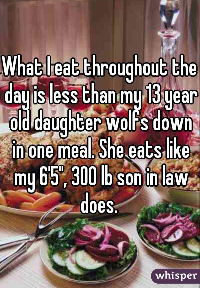 What I eat throughout the day is less than my 13 year old daughter wolfs down in one meal. She eats like my 6'5", 300 lb son in law does. 