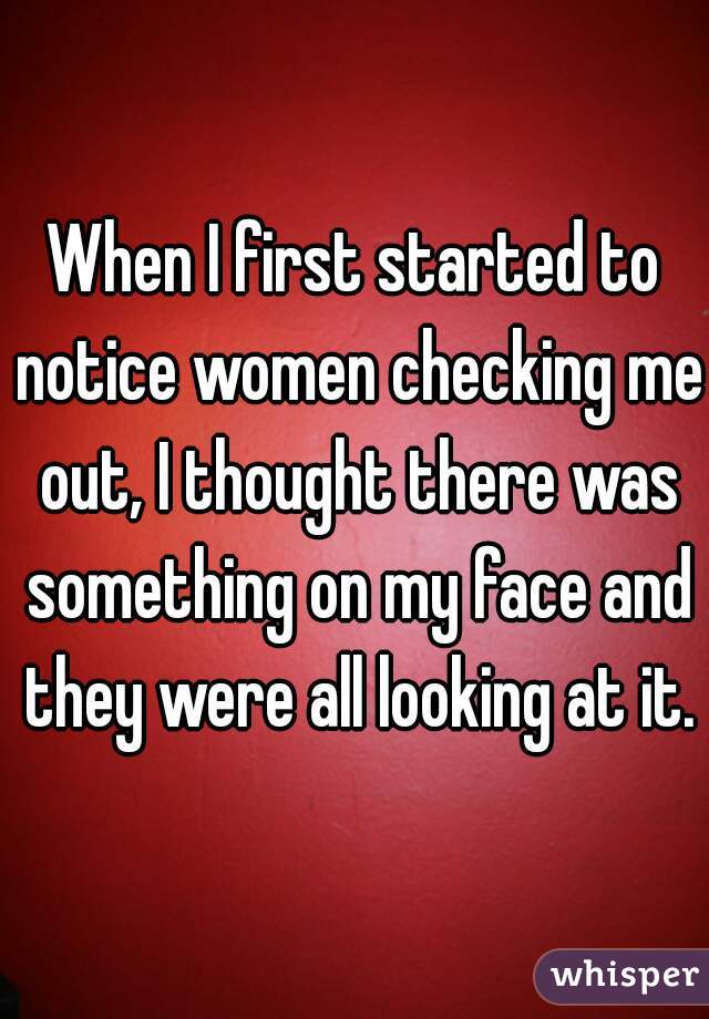 When I first started to notice women checking me out, I thought there was something on my face and they were all looking at it.