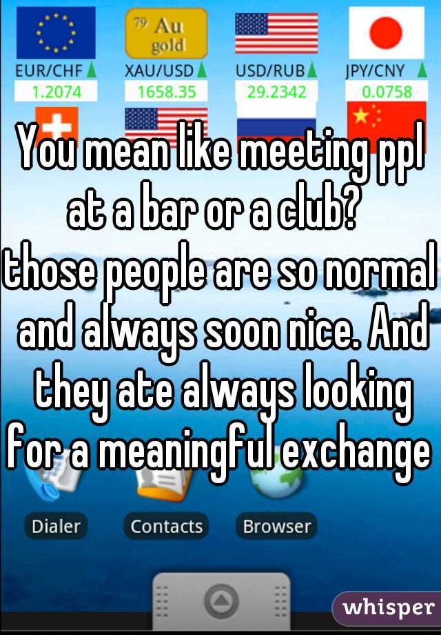 You mean like meeting ppl at a bar or a club?  
those people are so normal and always soon nice. And they ate always looking for a meaningful exchange 