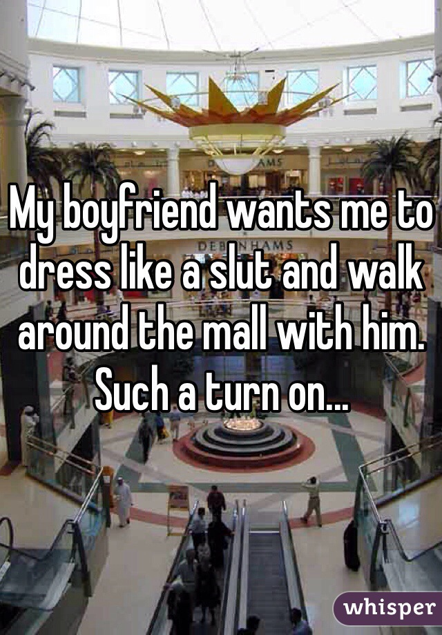 My boyfriend wants me to dress like a slut and walk around the mall with him. Such a turn on...