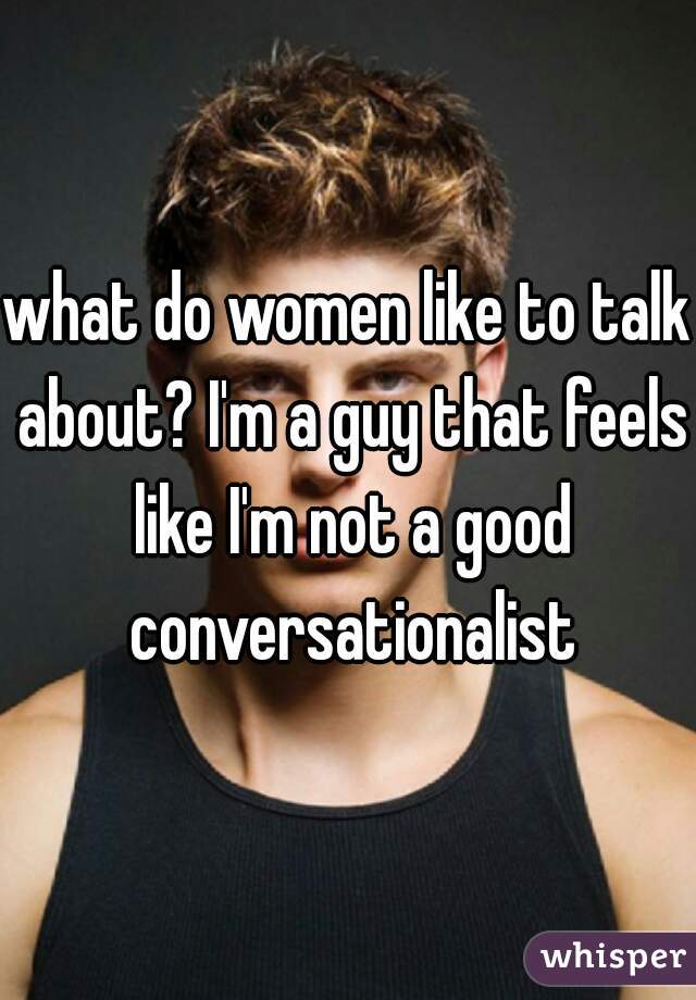 what do women like to talk about? I'm a guy that feels like I'm not a good conversationalist