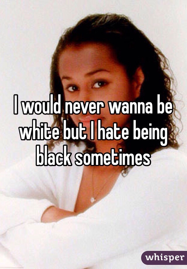 I would never wanna be white but I hate being black sometimes