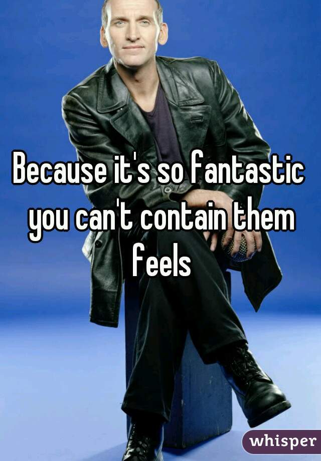 Because it's so fantastic you can't contain them feels