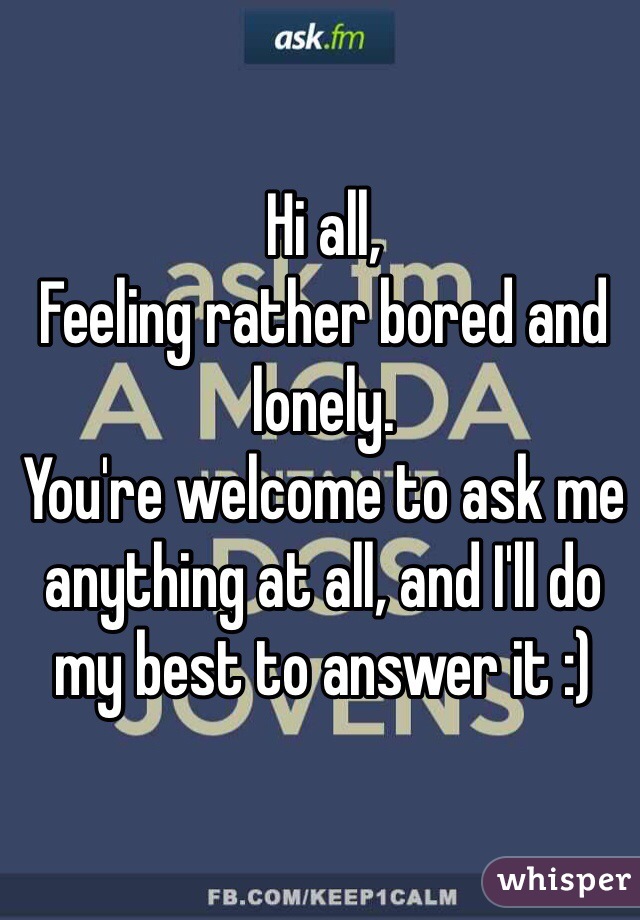 Hi all,
Feeling rather bored and lonely. 
You're welcome to ask me anything at all, and I'll do my best to answer it :)