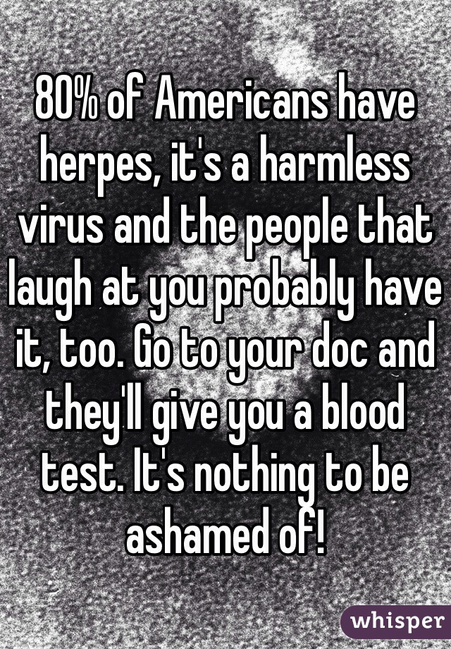 80% of Americans have herpes, it's a harmless virus and the people that laugh at you probably have it, too. Go to your doc and they'll give you a blood test. It's nothing to be ashamed of! 