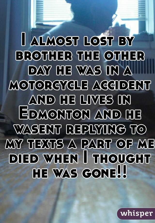 I almost lost by brother the other day he was in a motorcycle accident and he lives in Edmonton and he wasent replying to my texts a part of me died when I thought he was gone!!