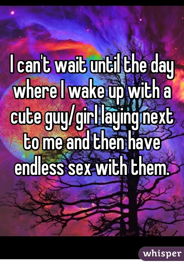 I can't wait until the day where I wake up with a cute guy/girl laying next to me and then have endless sex with them.
