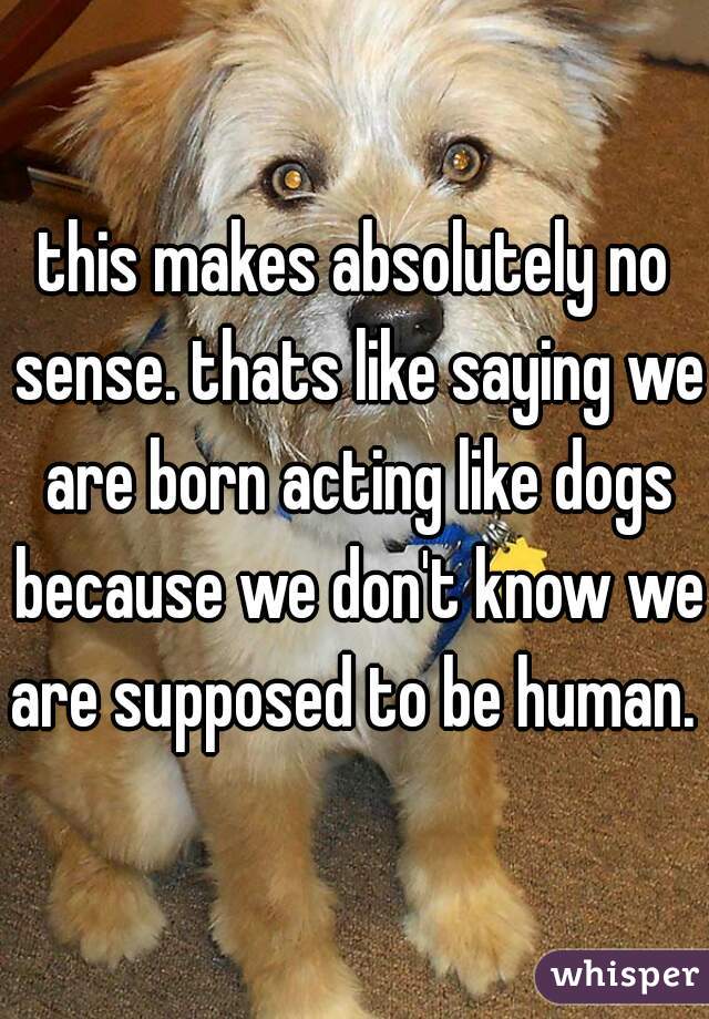 this makes absolutely no sense. thats like saying we are born acting like dogs because we don't know we are supposed to be human. 