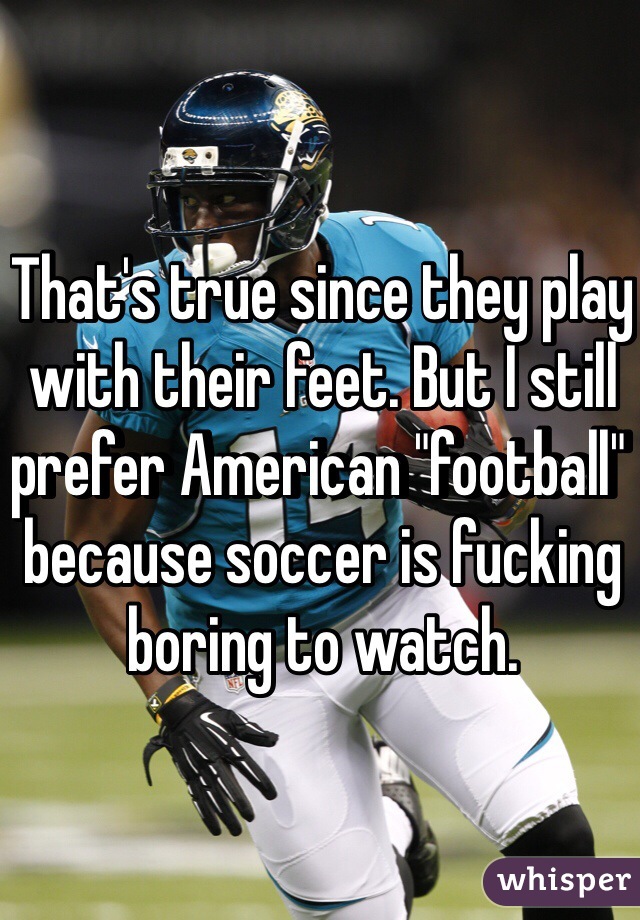 That's true since they play with their feet. But I still prefer American "football" because soccer is fucking boring to watch.