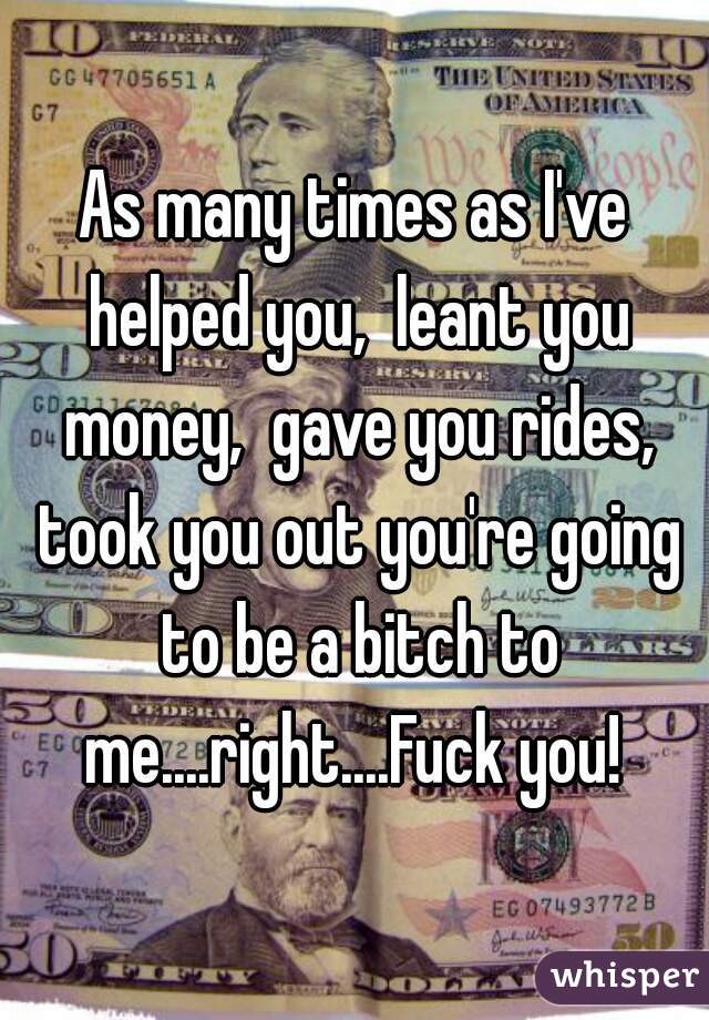 As many times as I've helped you,  leant you money,  gave you rides, took you out you're going to be a bitch to me....right....Fuck you! 