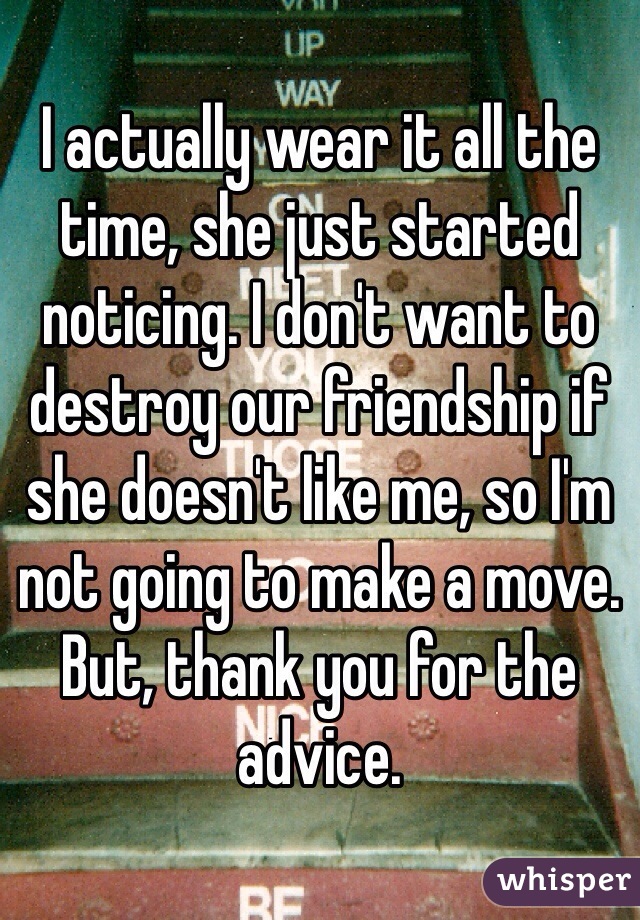 I actually wear it all the time, she just started noticing. I don't want to destroy our friendship if she doesn't like me, so I'm not going to make a move. But, thank you for the advice.