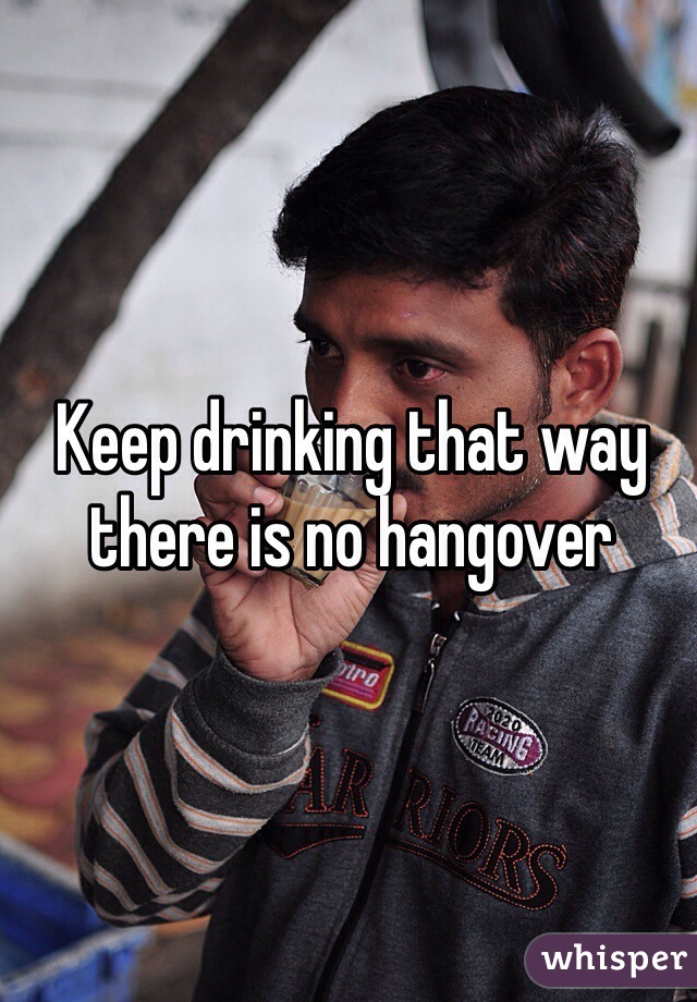 Keep drinking that way there is no hangover 