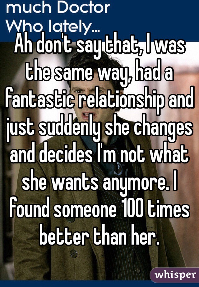 Ah don't say that, I was the same way, had a fantastic relationship and just suddenly she changes and decides I'm not what she wants anymore. I found someone 100 times better than her.
