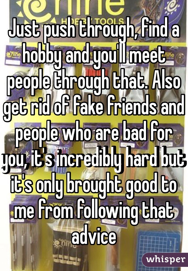 Just push through, find a hobby and you'll meet people through that. Also get rid of fake friends and people who are bad for you, it's incredibly hard but it's only brought good to me from following that advice