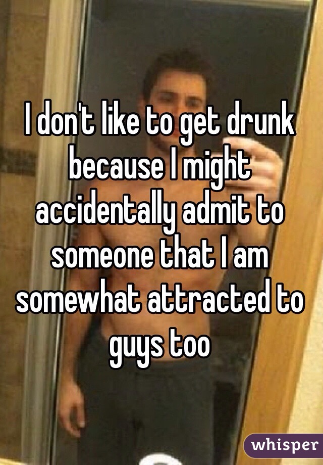 I don't like to get drunk because I might accidentally admit to someone that I am somewhat attracted to guys too