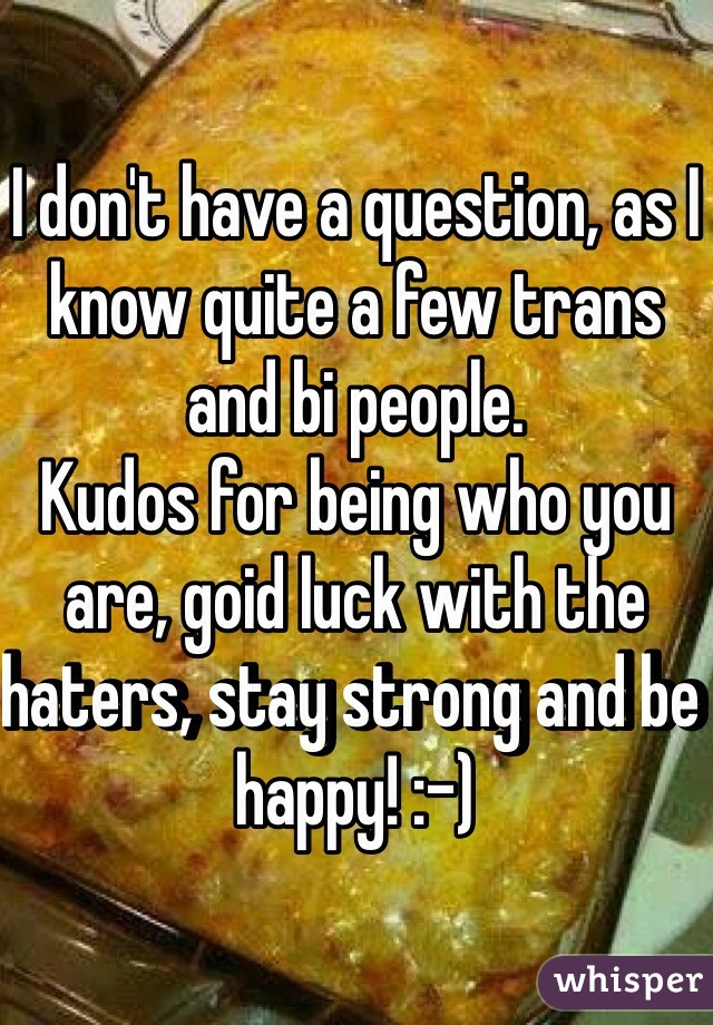 I don't have a question, as I know quite a few trans and bi people.
Kudos for being who you are, goid luck with the haters, stay strong and be happy! :-)