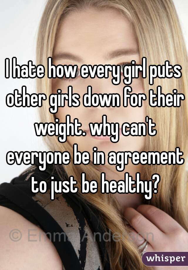 I hate how every girl puts other girls down for their weight. why can't everyone be in agreement to just be healthy?
