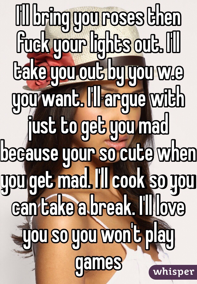 I'll bring you roses then fuck your lights out. I'll take you out by you w.e you want. I'll argue with just to get you mad because your so cute when you get mad. I'll cook so you can take a break. I'll love you so you won't play games 