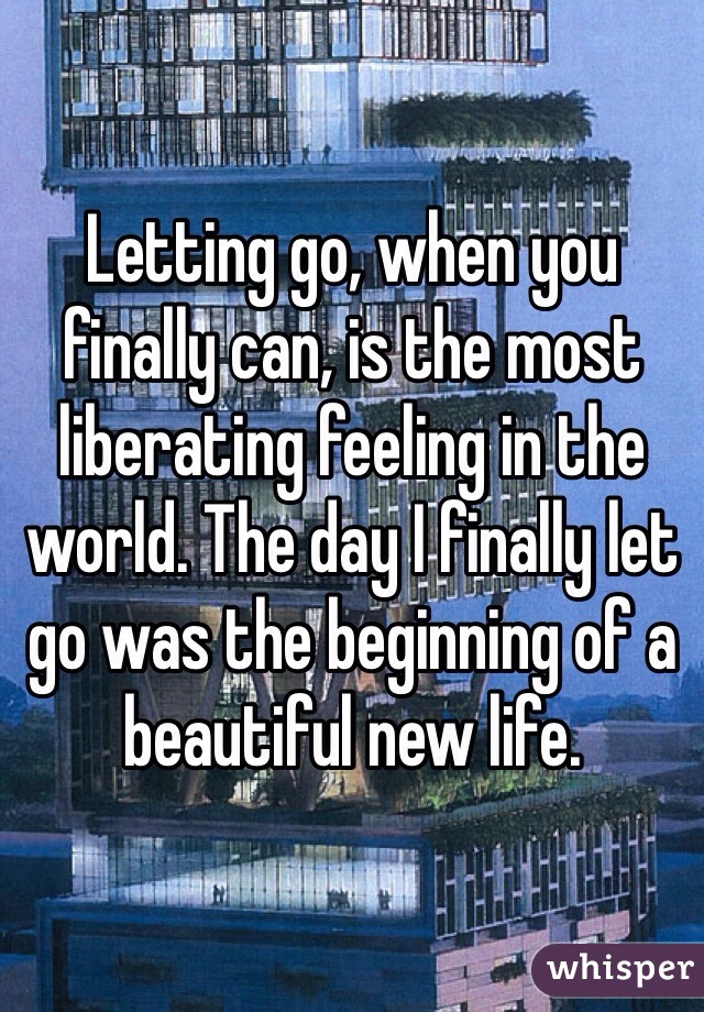 Letting go, when you finally can, is the most liberating feeling in the world. The day I finally let go was the beginning of a beautiful new life. 
