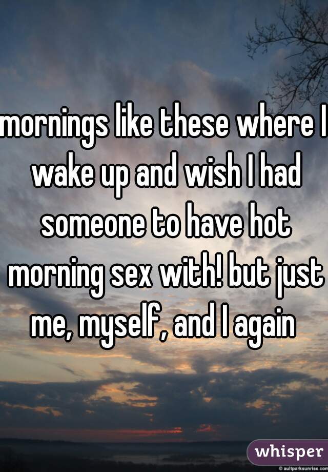 mornings like these where I wake up and wish I had someone to have hot morning sex with! but just me, myself, and I again 