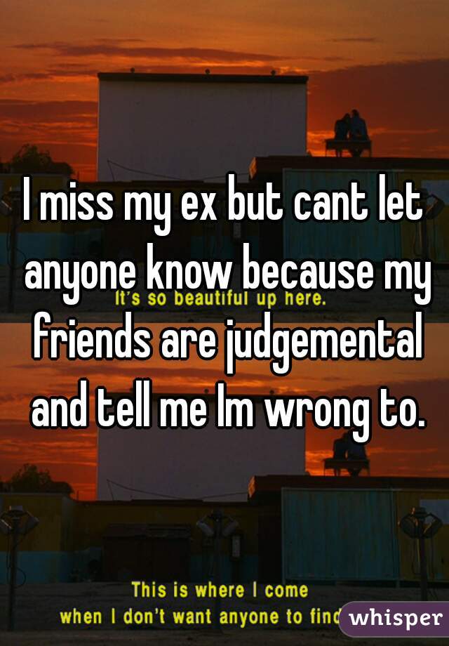 I miss my ex but cant let anyone know because my friends are judgemental and tell me Im wrong to.