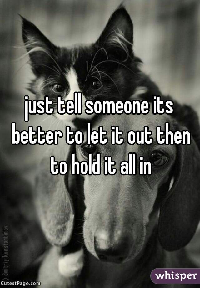 just tell someone its better to let it out then to hold it all in