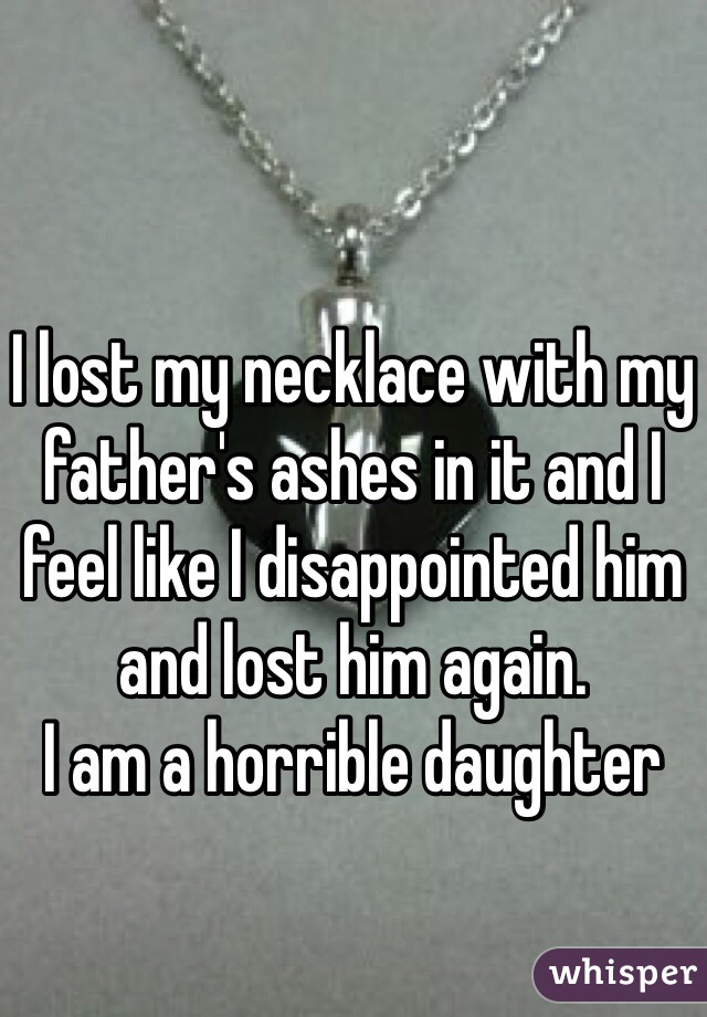 I lost my necklace with my father's ashes in it and I feel like I disappointed him and lost him again. 
I am a horrible daughter