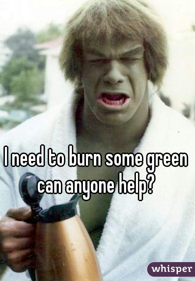I need to burn some green can anyone help? 