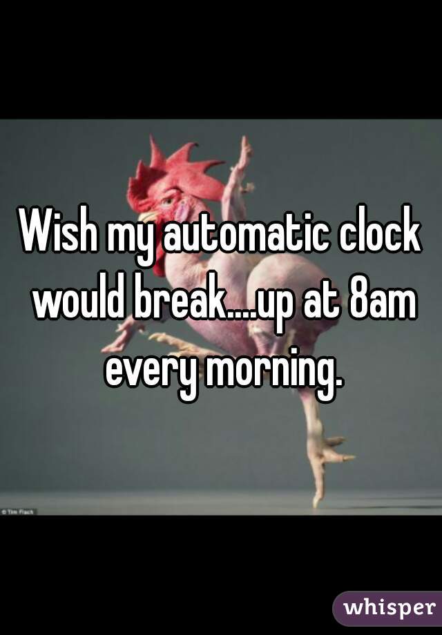 Wish my automatic clock would break....up at 8am every morning.