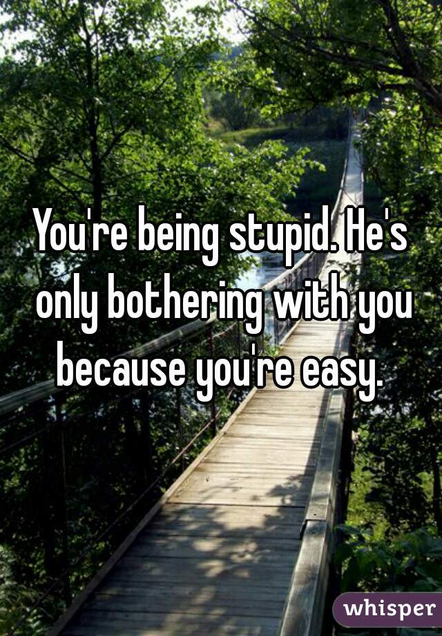 You're being stupid. He's only bothering with you because you're easy. 

