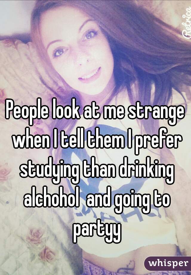 People look at me strange when I tell them I prefer studying than drinking alchohol  and going to partyy