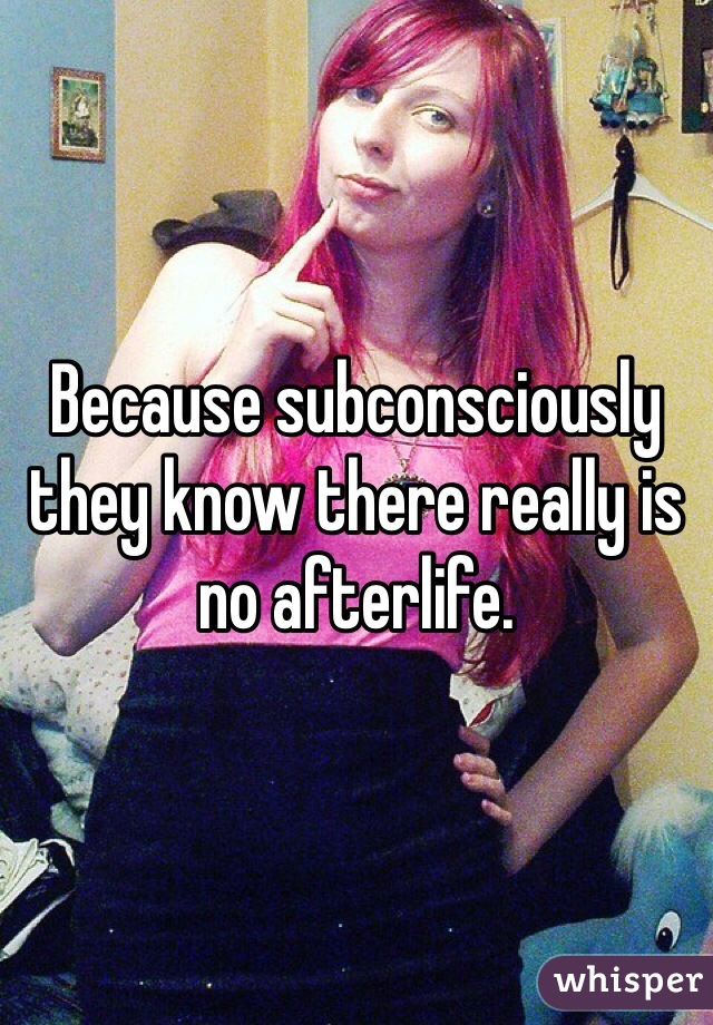 Because subconsciously they know there really is no afterlife. 