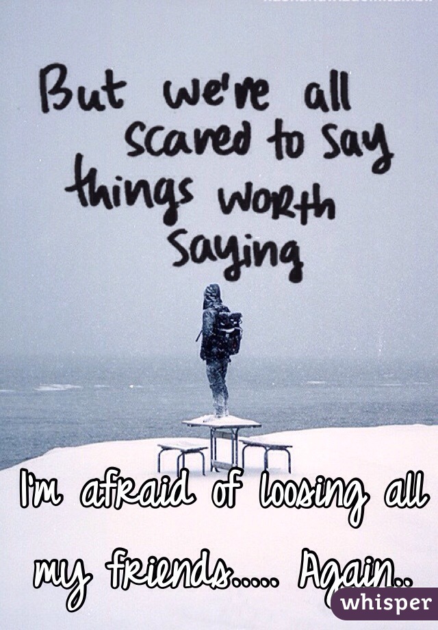 I'm afraid of loosing all my friends..... Again..