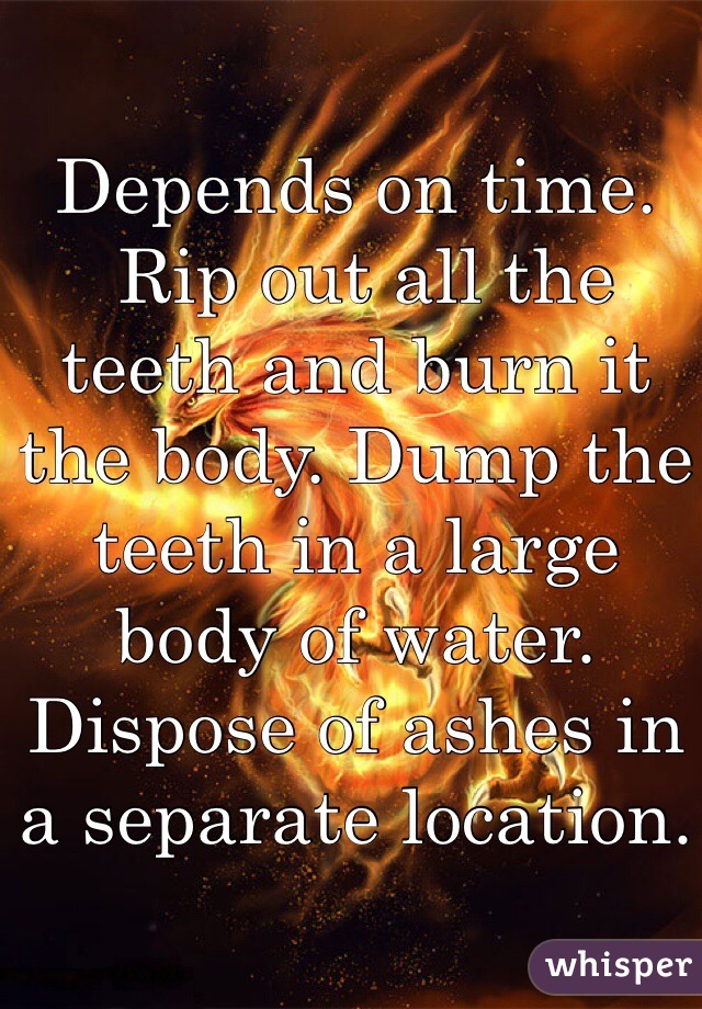 Depends on time.
 Rip out all the teeth and burn it the body. Dump the teeth in a large body of water. Dispose of ashes in a separate location.